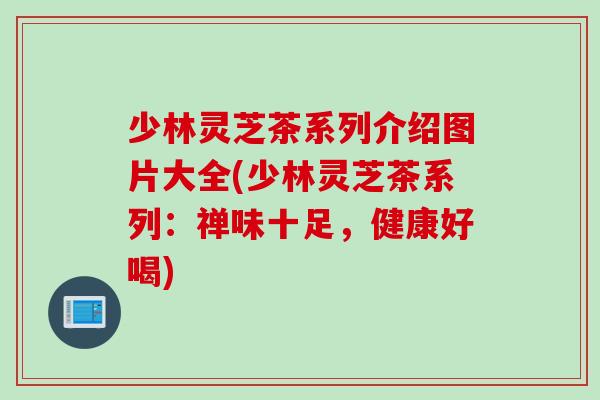 少林灵芝茶系列介绍图片大全(少林灵芝茶系列：禅味十足，健康好喝)
