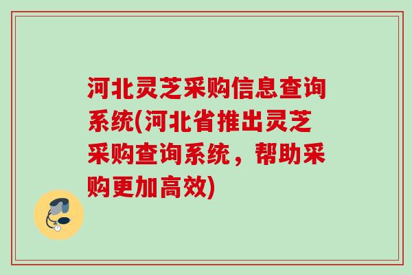 河北灵芝采购信息查询系统(河北省推出灵芝采购查询系统,帮助采购更加高效) 河北灵芝采购信息查询系统(河北省推出灵芝采购查询系统,帮助采购更加高效)