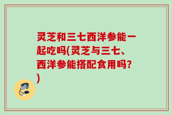 灵芝和三七西洋参能一起吃吗(灵芝与三七、西洋参能搭配食用吗？)
