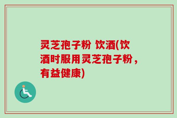 灵芝孢子粉 饮酒(饮酒时服用灵芝孢子粉，有益健康)
