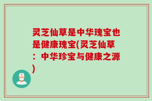 灵芝仙草是中华瑰宝也是健康瑰宝(灵芝仙草：中华珍宝与健康之源)