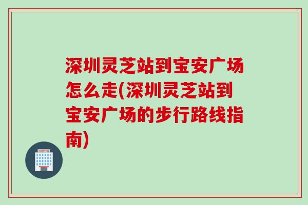 深圳灵芝站到宝安广场怎么走(深圳灵芝站到宝安广场的步行路线指南)