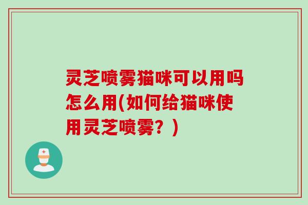 灵芝喷雾猫咪可以用吗怎么用(如何给猫咪使用灵芝喷雾？)