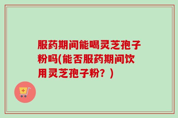 服药期间能喝灵芝孢子粉吗(能否服药期间饮用灵芝孢子粉？)