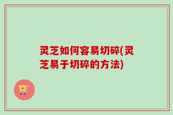 灵芝如何容易切碎(灵芝易于切碎的方法)