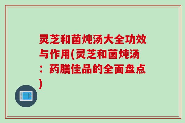 灵芝和菌炖汤大全功效与作用(灵芝和菌炖汤：药膳佳品的全面盘点)
