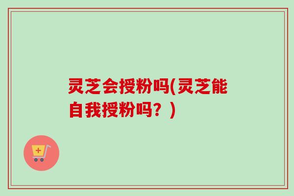 灵芝会授粉吗(灵芝能自我授粉吗？)