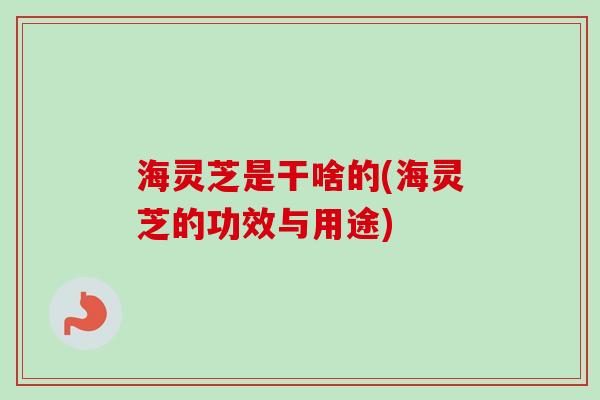 海灵芝是干啥的(海灵芝的功效与用途)