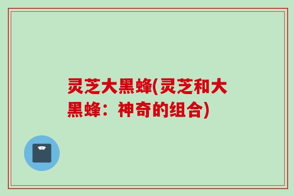 灵芝大黑蜂(灵芝和大黑蜂：神奇的组合)