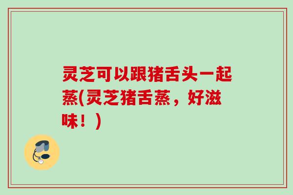 灵芝可以跟猪舌头一起蒸(灵芝猪舌蒸，好滋味！)