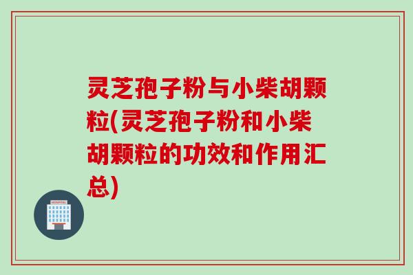 灵芝孢子粉与小柴胡颗粒(灵芝孢子粉和小柴胡颗粒的功效和作用汇总)