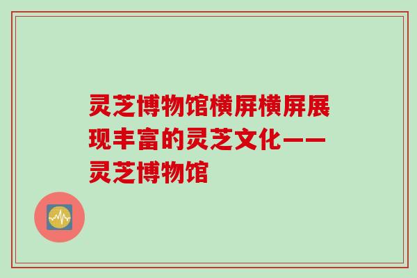 灵芝博物馆横屏横屏展现丰富的灵芝文化——灵芝博物馆