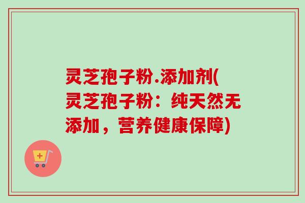 灵芝孢子粉.添加剂(灵芝孢子粉：纯天然无添加，营养健康保障)