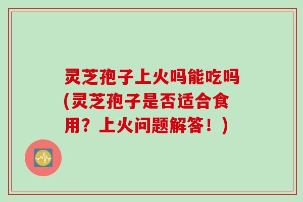灵芝孢子上火吗能吃吗(灵芝孢子是否适合食用？上火问题解答！)