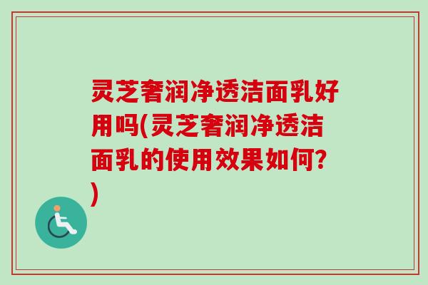 灵芝奢润净透洁面乳好用吗(灵芝奢润净透洁面乳的使用效果如何？)