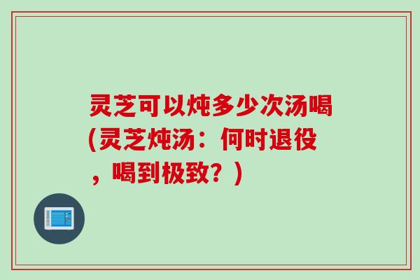 灵芝可以炖多少次汤喝(灵芝炖汤：何时退役，喝到极致？)