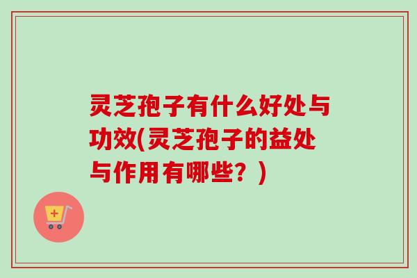 灵芝孢子有什么好处与功效(灵芝孢子的益处与作用有哪些？)