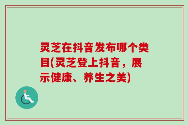 灵芝在抖音发布哪个类目(灵芝登上抖音,展示健康、养生之美) 灵芝在抖音发布哪个类目(灵芝登上抖音,展示健康、养生之美)