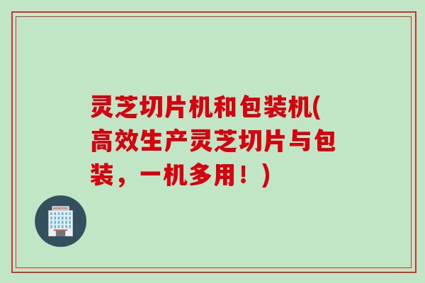 灵芝切片机和包装机(高效生产灵芝切片与包装，一机多用！)