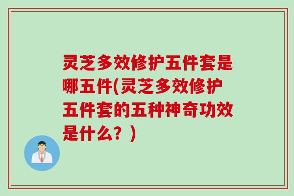 灵芝多效修护五件套是哪五件(灵芝多效修护五件套的五种神奇功效是什么？)