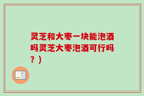 灵芝和大枣一块能泡酒吗灵芝大枣泡酒可行吗？)