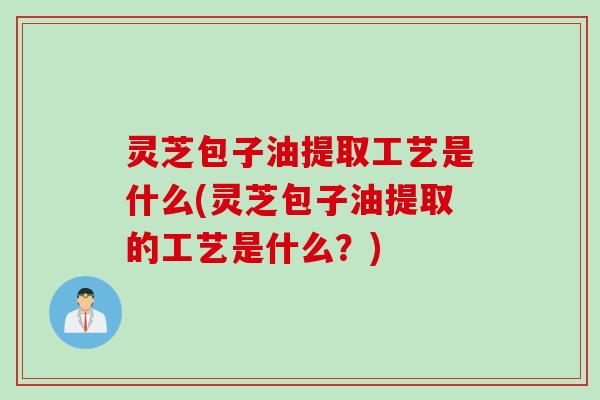 灵芝包子油提取工艺是什么(灵芝包子油提取的工艺是什么？)