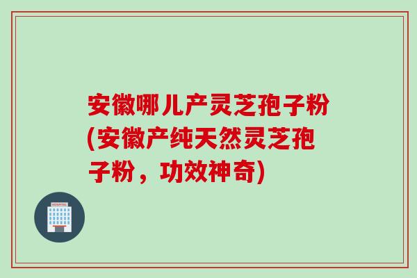 安徽哪儿产灵芝孢子粉(安徽产纯天然灵芝孢子粉，功效神奇)