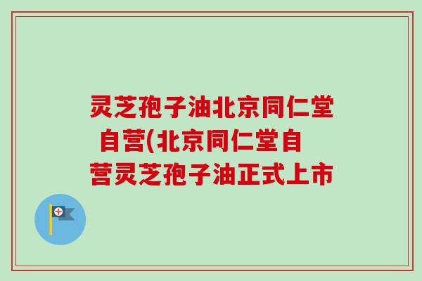 灵芝孢子油北京同仁堂 自营(北京同仁堂自营灵芝孢子油正式上市