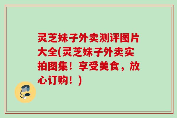 灵芝妹子外卖测评图片大全(灵芝妹子外卖实拍图集！享受美食，放心订购！)