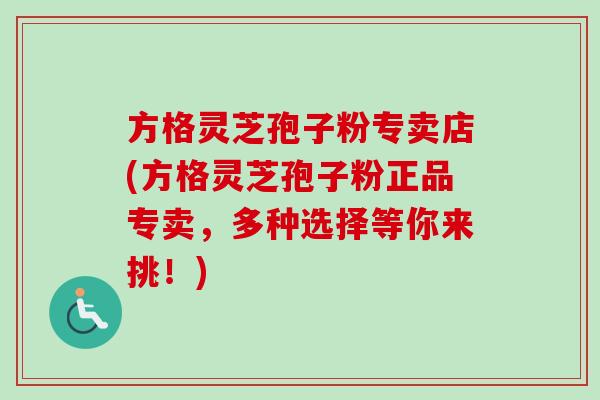 方格灵芝孢子粉专卖店(方格灵芝孢子粉正品专卖，多种选择等你来挑！)