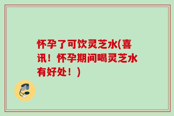 怀孕了可饮灵芝水(喜讯！怀孕期间喝灵芝水有好处！)