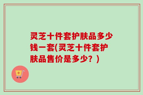 灵芝十件套护肤品多少钱一套(灵芝十件套护肤品售价是多少？)