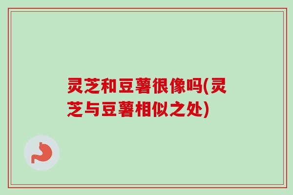 灵芝和豆薯很像吗(灵芝与豆薯相似之处) 灵芝和豆薯很像吗(灵芝与豆薯相似之处)