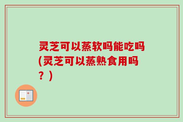 灵芝可以蒸软吗能吃吗(灵芝可以蒸熟食用吗？)