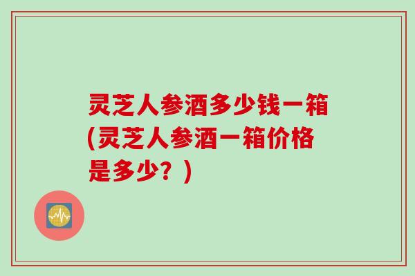 灵芝人参酒多少钱一箱(灵芝人参酒一箱价格是多少？)