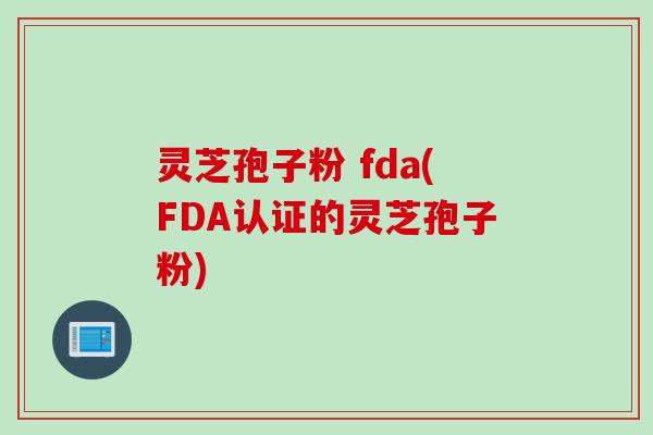 灵芝孢子粉 fda(FDA认证的灵芝孢子粉)