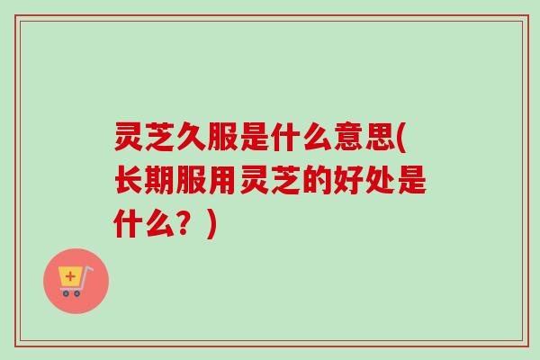 灵芝久服是什么意思(长期服用灵芝的好处是什么?) 灵芝久服是什么意思(长期服用灵芝的好处是什么?)