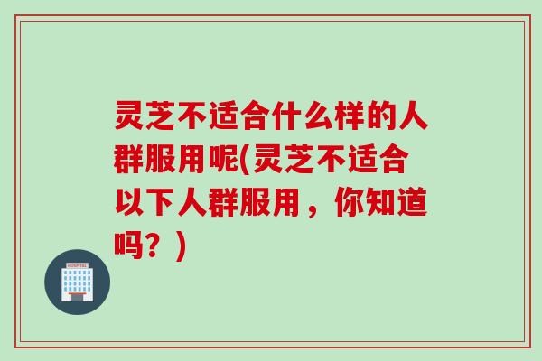 灵芝不适合什么样的人群服用呢(灵芝不适合以下人群服用，你知道吗？)