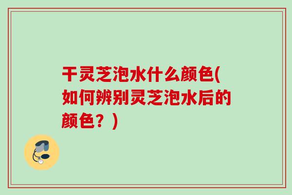 干灵芝泡水什么颜色(如何辨别灵芝泡水后的颜色?) 干灵芝泡水什么颜色(如何辨别灵芝泡水后的颜色?)