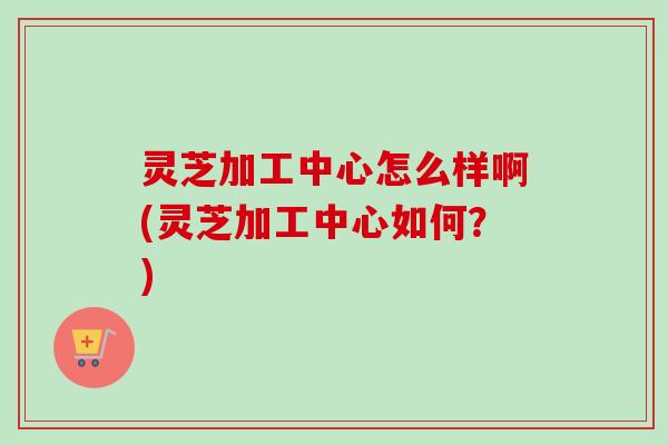 灵芝加工中心怎么样啊(灵芝加工中心如何？)