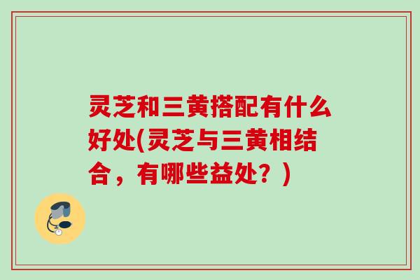 灵芝和三黄搭配有什么好处(灵芝与三黄相结合，有哪些益处？)