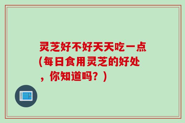 灵芝好不好天天吃一点(每日食用灵芝的好处，你知道吗？)