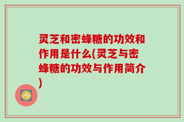 灵芝和密蜂糖的功效和作用是什么(灵芝与密蜂糖的功效与作用简介)