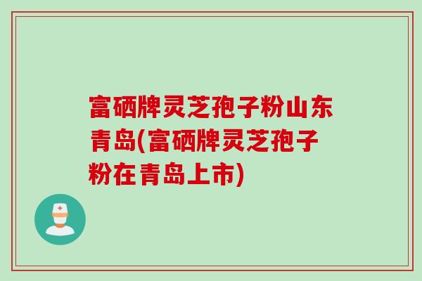 富硒牌灵芝孢子粉山东青岛(富硒牌灵芝孢子粉在青岛上市)