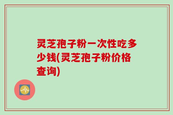 灵芝孢子粉一次性吃多少钱(灵芝孢子粉价格查询)