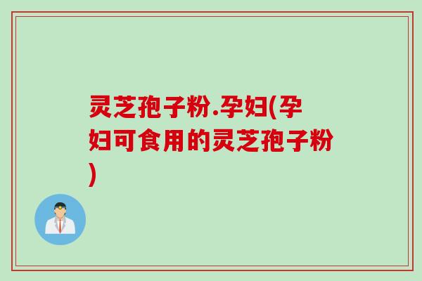 灵芝孢子粉.孕妇(孕妇可食用的灵芝孢子粉)