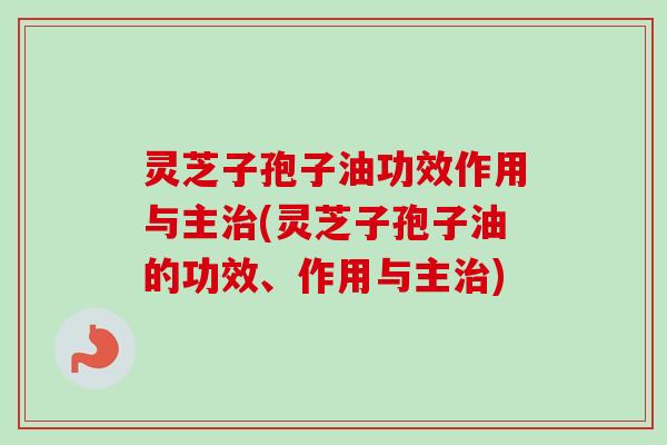 灵芝子孢子油功效作用与主治(灵芝子孢子油的功效、作用与主治)