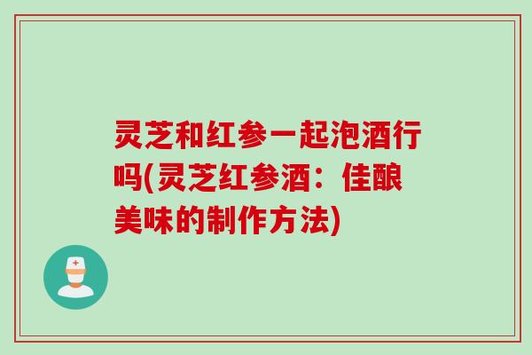 灵芝和红参一起泡酒行吗(灵芝红参酒：佳酿美味的制作方法)
