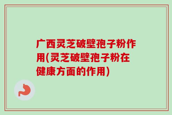 广西灵芝破壁孢子粉作用(灵芝破壁孢子粉在健康方面的作用)