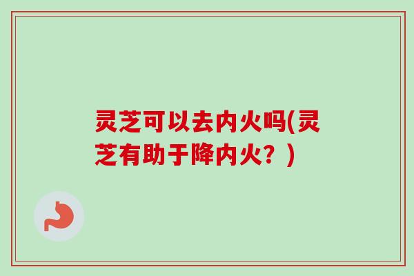 灵芝可以去内火吗(灵芝有助于降内火？)